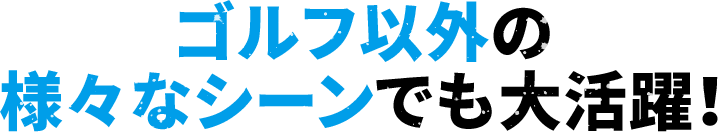 ゴルフ以外の様々なシーンでも大活躍！