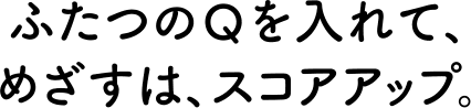 ふたつのQを入れて、目指すは、スコアップ。