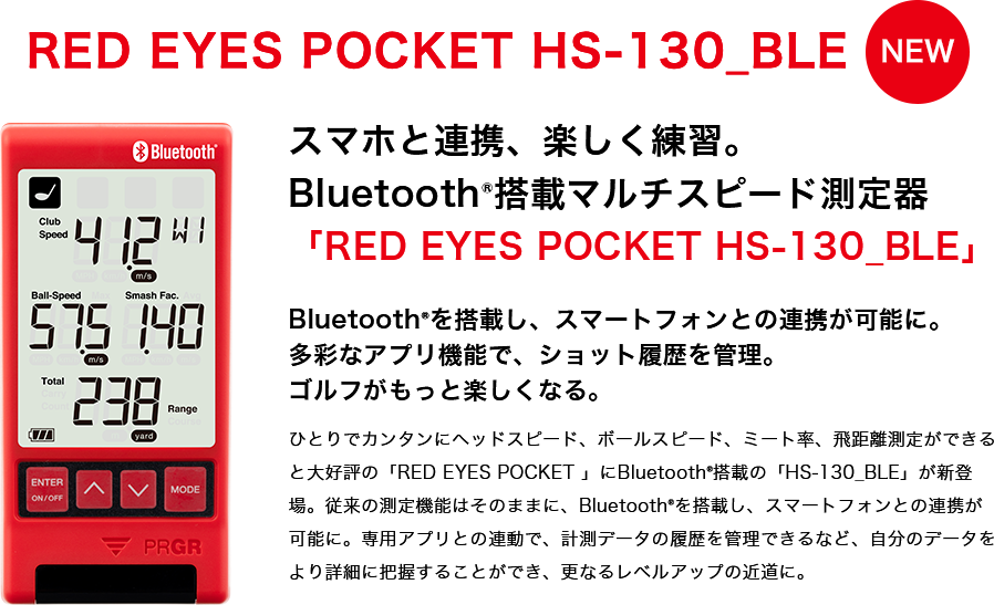 RED EYES POCKET HS-130_BLE スマホと連携、楽しく練習。Bluetooth®搭載マルチスピード測定器「RED EYES POCKET HS-130_BLE」Bluetooth®を搭載し、スマートフォンとの連携が可能に。多彩なアプリ機能で、ショット履歴を管理。ゴルフがもっと楽しくなる。ひとりでカンタンにヘッドスピード、ボールスピード、ミート率、飛距離測定ができると大好評の「RED EYES POCKET 」にBluetooth®搭載の「HS-130_BLE」が新登場。従来の測定機能はそのままに、Bluetooth®を搭載し、スマートフォンとの連携が可能に。専用アプリとの連動で、計測データの履歴を管理できるなど、自分のデータをより詳細に把握することができ、更なるレベルアップの近道に。