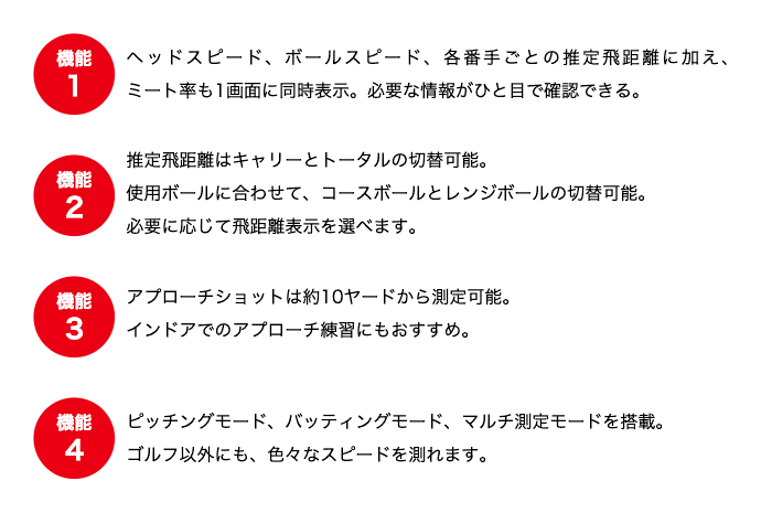 機能1 ヘッドスピード、ボールスピード、各番手ごとの推定飛距離に加え、ミート率も1画面に同時表示。必要な情報がひと目で確認できる。機能2 推定飛距離はキャリーとトータルの切替可能。使用ボールに合わせて、コースボールとレンジボールの切替可能。必要に応じて飛距離表示を選べます。 機能3 アプローチショットは約10ヤードから測定可能。インドアでのアプローチ練習にもおすすめ。 機能4 ピッチングモード、バッティングモード、マルチ測定モードを搭載。ゴルフ以外にも、色々なスピードを測れます。