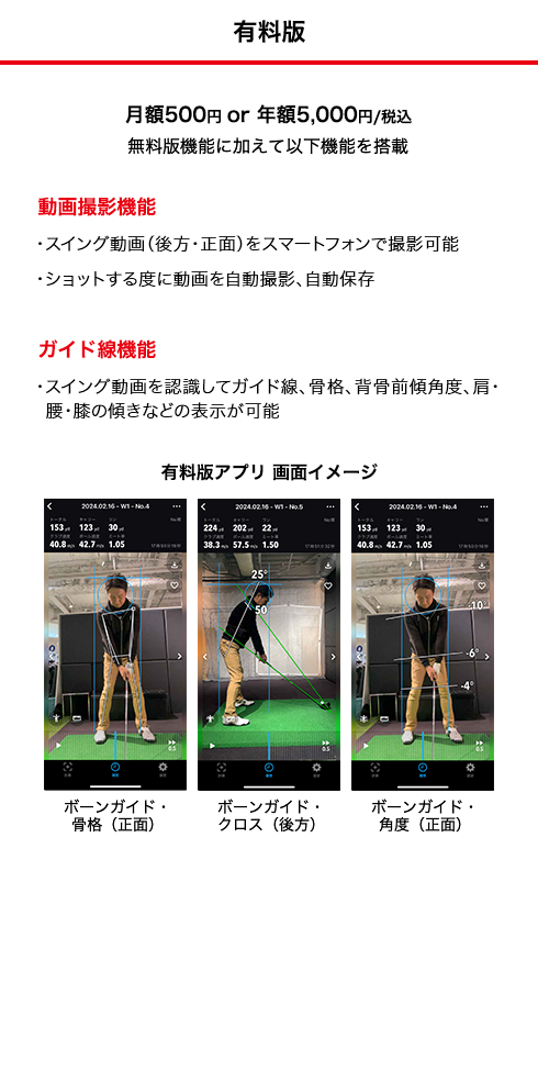 有料版 月額500円or年額5,000円/税込） 無料版機能に加えて以下機能を搭載 ●動画撮影機能 ・スイング動画（後方・正面）をスマートフォンで撮影可能 ・ショットする度に動画を自動撮影、自動保存 ※使用データ容量は5MB/ショット（インカメラ使用の場合） ●ガイド線機能 ・スイング動画を認識してガイド線、骨格、背骨前傾角度、肩・腰 膝の傾きなどの表示が可能 ボーンガイド・骨格（正面） ボーンガイド・クロス（後方） ボーンガイド・角度（正面）