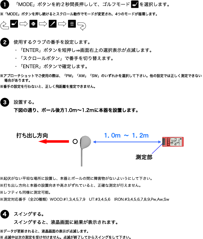 ゴルフモード 測定方法 1.「MODE」ボタンを約2秒間長押しして、ゴルフモードを選択します。※「MODE」ボタンを推し続けるとスクロール動作でモードが変更され、4つのモードが循環します。2.使用するクラブの番手を設定します。・「ENTER」ボタンを短押し⇒画面右上の選択表示が点滅します。・「スクロールボタン」で番手を切り替えます。・「ENTER」ボタンで確定します。※アプローチショットでご使用の際は、「PW」「AW」「SW」のいずれかを選択して下さい。他の設定では正しく測定できない場合があります。※番手の設定を正しく行わないと、正しく飛距離を推定できません。3.設置する。下図の通り、ボール広報1.0m～1.2mに本器を設置します。※起伏がない平坦な場所に設置し、本器とボールの間に障害物がないようにして下さい。※打ち出し方向と本器の設置向きや高さがずれていると、正確な測定が行えません。※レフティも同様に測定可能。※測定対応番手（全20種類）WOOD:#1,3,4,5,7,9 UT:#3,4,5,6 IRON:#3,4,5,6,7,8,9,Pw,Aw,Sw 4.スイングする、スイングすると、液晶画面に結果が表示されます。※データが更新されると、液晶画面の表示が点滅します。※点滅中は次の測定を受け付けません。点滅が終了してからスイングをして下さい。