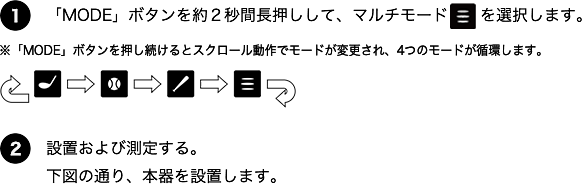 マルチモード 測定方法 1.「MODE」ボタンを約2秒間長押しして、マルチモードを選択します。※「MODE」ボタンを推し続けるとスクロール動作でモードが変更され、4つのモードが循環します。2.設置および測定する。下図の通り、本器を設置します。